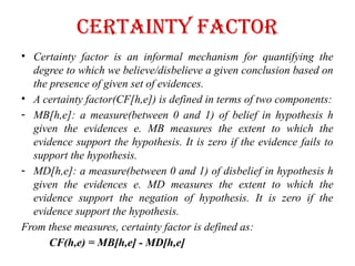 CERtainty factor
• Certainty factor is an informal mechanism for quantifying the
degree to which we believe/disbelieve a given conclusion based on
the presence of given set of evidences.
• A certainty factor(CF[h,e]) is defined in terms of two components:
- MB[h,e]: a measure(between 0 and 1) of belief in hypothesis h
given the evidences e. MB measures the extent to which the
evidence support the hypothesis. It is zero if the evidence fails to
support the hypothesis.
- MD[h,e]: a measure(between 0 and 1) of disbelief in hypothesis h
given the evidences e. MD measures the extent to which the
evidence support the negation of hypothesis. It is zero if the
evidence support the hypothesis.
From these measures, certainty factor is defined as:
CF(h,e) = MB[h,e] - MD[h,e]
 