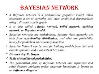 Bayesian Network
• A Bayesian network is a probabilistic graphical model which
represents a set of variables and their conditional dependencies
using a directed acyclic graph.
• It is also called a Bayes network, belief network, decision
network, or Bayesian model.
• Bayesian networks are probabilistic, because these networks are
built from a probability distribution, and also use probability
theory for prediction and anomaly detection.
• Bayesian Network can be used for building models from data and
experts opinions, and it consists of two parts:
 Directed Acyclic Graph
 Table of conditional probabilities.
• The generalized form of Bayesian network that represents and
solve decision problems under uncertain knowledge is known as
an Influence diagram.
 