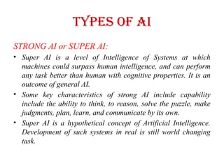 Types of AI
STRONG AI or SUPER AI:
• Super AI is a level of Intelligence of Systems at which
machines could surpass human intelligence, and can perform
any task better than human with cognitive properties. It is an
outcome of general AI.
• Some key characteristics of strong AI include capability
include the ability to think, to reason, solve the puzzle, make
judgments, plan, learn, and communicate by its own.
• Super AI is a hypothetical concept of Artificial Intelligence.
Development of such systems in real is still world changing
task.
 