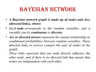 Bayesian Network
• A Bayesian network graph is made up of nodes and Arcs
(directed links), where:
• Each node corresponds to the random variables, and a
variable can be continuous or discrete.
• Arc or directed arrows represent the causal relationship or
conditional probabilities between random variables. These
directed links or arrows connect the pair of nodes in the
graph.
These links represent that one node directly influence the
other node, and if there is no directed link that means that
nodes are independent with each other.
 