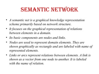Semantic Network
• A semantic net is a graphical knowledge representation
scheme primarily based on network structure.
• It focuses on the graphical representation of relations
between elements in a domain.
• Its basic components are nodes and links.
• Nodes are used to represent domain elements. They are
shown graphically as rectangle and are labeled with name of
represented elements.
• Links or arcs represent relations between elements. A link is
shown as a vector from one node to another. It is labeled
with the name of relation.
 