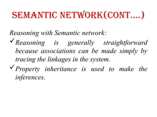 Semantic Network(cont….)
Reasoning with Semantic network:
Reasoning is generally straightforward
because associations can be made simply by
tracing the linkages in the system.
Property inheritance is used to make the
inferences.
 