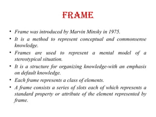 Frame
• Frame was introduced by Marvin Minsky in 1975.
• It is a method to represent conceptual and commonsense
knowledge.
• Frames are used to represent a mental model of a
stereotypical situation.
• It is a structure for organizing knowledge-with an emphasis
on default knowledge.
• Each frame represents a class of elements.
• A frame consists a series of slots each of which represents a
standard property or attribute of the element represented by
frame.
 