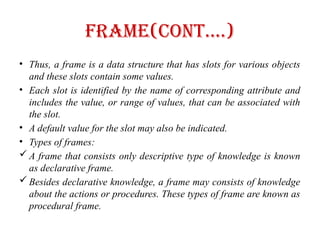Frame(Cont….)
• Thus, a frame is a data structure that has slots for various objects
and these slots contain some values.
• Each slot is identified by the name of corresponding attribute and
includes the value, or range of values, that can be associated with
the slot.
• A default value for the slot may also be indicated.
• Types of frames:
 A frame that consists only descriptive type of knowledge is known
as declarative frame.
 Besides declarative knowledge, a frame may consists of knowledge
about the actions or procedures. These types of frame are known as
procedural frame.
 