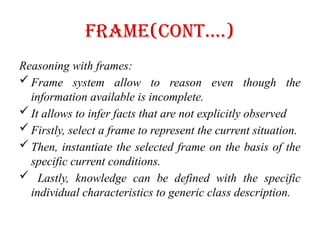 Frame(Cont….)
Reasoning with frames:
 Frame system allow to reason even though the
information available is incomplete.
 It allows to infer facts that are not explicitly observed
 Firstly, select a frame to represent the current situation.
 Then, instantiate the selected frame on the basis of the
specific current conditions.
 Lastly, knowledge can be defined with the specific
individual characteristics to generic class description.
 