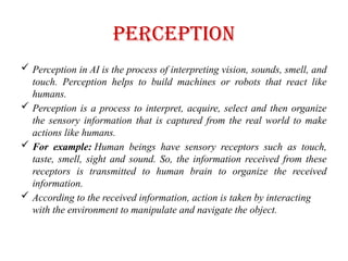 Perception
 Perception in AI is the process of interpreting vision, sounds, smell, and
touch. Perception helps to build machines or robots that react like
humans.
 Perception is a process to interpret, acquire, select and then organize
the sensory information that is captured from the real world to make
actions like humans.
 For example: Human beings have sensory receptors such as touch,
taste, smell, sight and sound. So, the information received from these
receptors is transmitted to human brain to organize the received
information.
 According to the received information, action is taken by interacting
with the environment to manipulate and navigate the object.
 