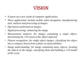 Vision
• It opens up a new realm of computer applications.
• These applications include mobile robot navigation, manufacturing
task, analysis and processing of images.
• Operations performed on images:
- Signal processing: enhancing the image
- Measurement analysis: for images containing a single object,
determining the 2-D extent of the object depicted
- Pattern recognition: for single object images, classifying the object
into a category drawn from a finite set of possibilities.
- Image understanding: for image containing many objects, locating
the objects in the image, classifying them and building a 3-D model
of the scene
 