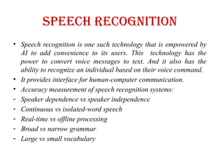 Speech recognition
• Speech recognition is one such technology that is empowered by
AI to add convenience to its users. This technology has the
power to convert voice messages to text. And it also has the
ability to recognize an individual based on their voice command.
• It provides interface for human-computer communication.
• Accuracy measurement of speech recognition systems:
- Speaker dependence vs speaker independence
- Continuous vs isolated-word speech
- Real-time vs offline processing
- Broad vs narrow grammar
- Large vs small vocabulary
 