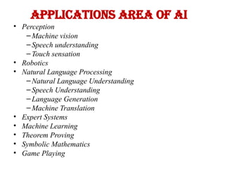 Applications area of AI
• Perception
– Machine vision
– Speech understanding
– Touch sensation
• Robotics
• Natural Language Processing
– Natural Language Understanding
– Speech Understanding
– Language Generation
– Machine Translation
• Expert Systems
• Machine Learning
• Theorem Proving
• Symbolic Mathematics
• Game Playing
 