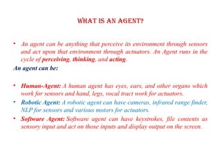 What is an Agent?
• An agent can be anything that perceive its environment through sensors
and act upon that environment through actuators. An Agent runs in the
cycle of perceiving, thinking, and acting.
An agent can be:
• Human-Agent: A human agent has eyes, ears, and other organs which
work for sensors and hand, legs, vocal tract work for actuators.
• Robotic Agent: A robotic agent can have cameras, infrared range finder,
NLP for sensors and various motors for actuators.
• Software Agent: Software agent can have keystrokes, file contents as
sensory input and act on those inputs and display output on the screen.
 