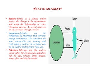 What is an Agent?
• Sensor: Sensor is a device which
detects the change in the environment
and sends the information to other
electronic devices. An agent observes
its environment through sensors.
• Actuators: Actuators are the
component of machines that converts
energy into motion. The actuators are
only responsible for moving and
controlling a system. An actuator can
be an electric motor, gears, rails, etc.
• Effectors: Effectors are the devices
which affect the environment. Effectors
can be legs, wheels, arms, fingers,
wings, fins, and display screen.
 