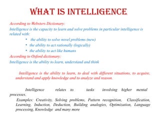 What is Intelligence
According to Websters Dictionary:
Intelligence is the capacity to learn and solve problems in particular intelligence is
related with:
• the ability to solve novel problems (new)
• the ability to act rationally (logically)
• the ability to act like humans
According to Oxford dictionary:
Intelligence is the ability to learn, understand and think
Intelligence is the ability to learn, to deal with different situations, to acquire,
understand and apply knowledge and to analyze and reason.
Intelligence relates to tasks involving higher mental
processes.
Examples: Creativity, Solving problems, Pattern recognition, Classification,
Learning, Induction, Deduction, Building analogies, Optimization, Language
processing, Knowledge and many more
 