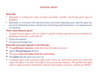 Rational Agent:
Rationality
• Rationality is nothing but status of being reasonable, sensible, and having good sense of
judgment.
• Rationality is concerned with expected actions and results depending upon what the agent has
perceived. Performing actions with the aim of obtaining useful information is an important part
of rationality.
What is Ideal Rational Agent?
• An ideal rational agent is the one, which is capable of doing expected actions to maximize its
performance measure, on the basis of −
 Its percept sequence
 Its built-in knowledge base
Rationality of an agent depends on the following :
 The performance measures, which determine the degree of success.
 Agent’s Percept Sequence till now.
 The agent’s prior knowledge about the environment.
 The actions that the agent can carry out.
 A rational agent always performs right action, where the right action means the action that
causes the agent to be most successful in the given percept sequence. The problem the agent
solves is characterized by Performance Measure, Environment, Actuators, and Sensors (PEAS).
 