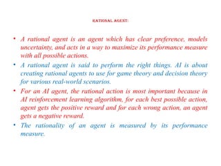 Rational Agent:
• A rational agent is an agent which has clear preference, models
uncertainty, and acts in a way to maximize its performance measure
with all possible actions.
• A rational agent is said to perform the right things. AI is about
creating rational agents to use for game theory and decision theory
for various real-world scenarios.
• For an AI agent, the rational action is most important because in
AI reinforcement learning algorithm, for each best possible action,
agent gets the positive reward and for each wrong action, an agent
gets a negative reward.
• The rationality of an agent is measured by its performance
measure.
 