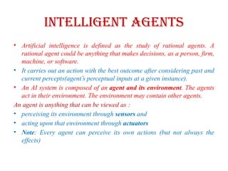 Intelligent Agents
• Artificial intelligence is defined as the study of rational agents. A
rational agent could be anything that makes decisions, as a person, firm,
machine, or software.
• It carries out an action with the best outcome after considering past and
current percepts(agent’s perceptual inputs at a given instance).
• An AI system is composed of an agent and its environment. The agents
act in their environment. The environment may contain other agents.
An agent is anything that can be viewed as :
• perceiving its environment through sensors and
• acting upon that environment through actuators
• Note: Every agent can perceive its own actions (but not always the
effects)
 