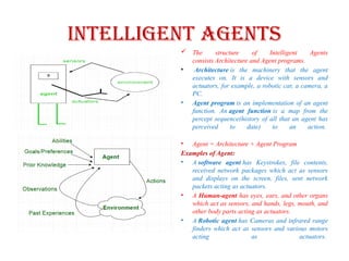 Intelligent Agents
 The structure of Intelligent Agents
consists Architecture and Agent programs.
• Architecture is the machinery that the agent
executes on. It is a device with sensors and
actuators, for example, a robotic car, a camera, a
PC.
• Agent program is an implementation of an agent
function. An agent function is a map from the
percept sequence(history of all that an agent has
perceived to date) to an action.
• Agent = Architecture + Agent Program
Examples of Agent:
• A software agent has Keystrokes, file contents,
received network packages which act as sensors
and displays on the screen, files, sent network
packets acting as actuators.
• A Human-agent has eyes, ears, and other organs
which act as sensors, and hands, legs, mouth, and
other body parts acting as actuators.
• A Robotic agent has Cameras and infrared range
finders which act as sensors and various motors
acting as actuators.
 