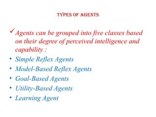 Types of Agents
Agents can be grouped into five classes based
on their degree of perceived intelligence and
capability :
• Simple Reflex Agents
• Model-Based Reflex Agents
• Goal-Based Agents
• Utility-Based Agents
• Learning Agent
 