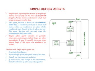 Simple reflex agents
• Simple reflex agents ignore the rest of the percept
history and act only on the basis of the current
percept. Percept history is the history of all that
an agent has perceived to date.
• The agent function is based on the condition-
action rule. A condition-action rule is a rule that
maps a state i.e, condition to an action. If the
condition is true, then the action is taken, else not.
This agent function only succeeds when the
environment is fully observable.
• Simple reflex agents operates in partially
observable environments, infinite loops are often
unavoidable. It may be possible to escape from
infinite loops if the agent can randomize its
actions.
Problems with Simple reflex agents are :
• Very limited intelligence.
• No knowledge of non-perceptual parts of the state.
• Usually too big to generate and store.
• If there occurs any change in the environment,
then the collection of rules need to be updated.
 