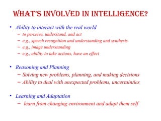 What’s Involved in Intelligence?
• Ability to interact with the real world
– to perceive, understand, and act
– e.g., speech recognition and understanding and synthesis
– e.g., image understanding
– e.g., ability to take actions, have an effect
• Reasoning and Planning
– Solving new problems, planning, and making decisions
– Ability to deal with unexpected problems, uncertainties
• Learning and Adaptation
– learn from changing environment and adapt them self
 