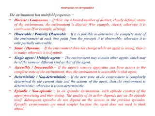 Properties of Environment
The environment has multifold properties −
• Discrete / Continuous − If there are a limited number of distinct, clearly defined, states
of the environment, the environment is discrete (For example, chess); otherwise it is
continuous (For example, driving).
• Observable / Partially Observable − If it is possible to determine the complete state of
the environment at each time point from the percepts it is observable; otherwise it is
only partially observable.
• Static / Dynamic − If the environment does not change while an agent is acting, then it
is static; otherwise it is dynamic.
• Single agent / Multiple agents − The environment may contain other agents which may
be of the same or different kind as that of the agent.
• Accessible / Inaccessible − If the agent’s sensory apparatus can have access to the
complete state of the environment, then the environment is accessible to that agent.
• Deterministic / Non-deterministic − If the next state of the environment is completely
determined by the current state and the actions of the agent, then the environment is
deterministic; otherwise it is non-deterministic.
• Episodic / Non-episodic − In an episodic environment, each episode consists of the
agent perceiving and then acting. The quality of its action depends just on the episode
itself. Subsequent episodes do not depend on the actions in the previous episodes.
Episodic environments are much simpler because the agent does not need to think
ahead.
 
