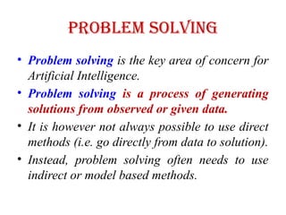 Problem Solving
• Problem solving is the key area of concern for
Artificial Intelligence.
• Problem solving is a process of generating
solutions from observed or given data.
• It is however not always possible to use direct
methods (i.e. go directly from data to solution).
• Instead, problem solving often needs to use
indirect or model based methods.
 