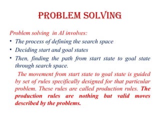 Problem Solving
Problem solving in AI involves:
• The process of defining the search space
• Deciding start and goal states
• Then, finding the path from start state to goal state
through search space.
The movement from start state to goal state is guided
by set of rules specifically designed for that particular
problem. These rules are called production rules. The
production rules are nothing but valid moves
described by the problems.
 