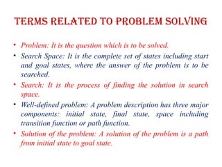 Terms related to problem solving
• Problem: It is the question which is to be solved.
• Search Space: It is the complete set of states including start
and goal states, where the answer of the problem is to be
searched.
• Search: It is the process of finding the solution in search
space.
• Well-defined problem: A problem description has three major
components: initial state, final state, space including
transition function or path function.
• Solution of the problem: A solution of the problem is a path
from initial state to goal state.
 