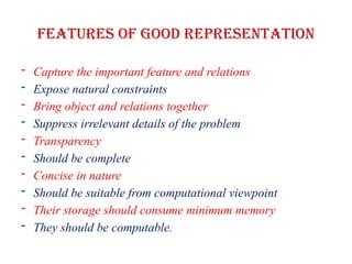 Features of good representation
- Capture the important feature and relations
- Expose natural constraints
- Bring object and relations together
- Suppress irrelevant details of the problem
- Transparency
- Should be complete
- Concise in nature
- Should be suitable from computational viewpoint
- Their storage should consume minimum memory
- They should be computable.
 