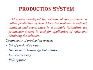 Production System
AI system developed for solution of any problem is
called production system. Once the problem is defined,
analyzed and represented in a suitable formalism, the
production system is used for application of rules and
obtaining the solution.
Components of production system:
- Set of production rules
- One or more knowledge/data bases
- Control strategy
- Rule applier
 