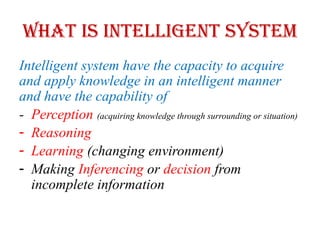 What is Intelligent System
Intelligent system have the capacity to acquire
and apply knowledge in an intelligent manner
and have the capability of
- Perception (acquiring knowledge through surrounding or situation)
- Reasoning
- Learning (changing environment)
- Making Inferencing or decision from
incomplete information
 