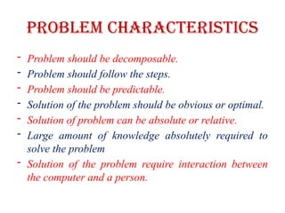Problem Characteristics
- Problem should be decomposable.
- Problem should follow the steps.
- Problem should be predictable.
- Solution of the problem should be obvious or optimal.
- Solution of problem can be absolute or relative.
- Large amount of knowledge absolutely required to
solve the problem
- Solution of the problem require interaction between
the computer and a person.
 