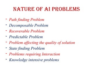 Nature of AI Problems
- Path finding Problem
- Decomposable Problem
- Recoverable Problem
- Predictable Problem
- Problem affecting the quality of solution
- State finding Problem
- Problems requiring Interaction
- Knowledge intensive problems
 