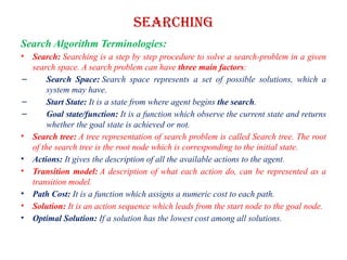 Searching
Search Algorithm Terminologies:
• Search: Searching is a step by step procedure to solve a search-problem in a given
search space. A search problem can have three main factors:
– Search Space: Search space represents a set of possible solutions, which a
system may have.
– Start State: It is a state from where agent begins the search.
– Goal state/function: It is a function which observe the current state and returns
whether the goal state is achieved or not.
• Search tree: A tree representation of search problem is called Search tree. The root
of the search tree is the root node which is corresponding to the initial state.
• Actions: It gives the description of all the available actions to the agent.
• Transition model: A description of what each action do, can be represented as a
transition model.
• Path Cost: It is a function which assigns a numeric cost to each path.
• Solution: It is an action sequence which leads from the start node to the goal node.
• Optimal Solution: If a solution has the lowest cost among all solutions.
 