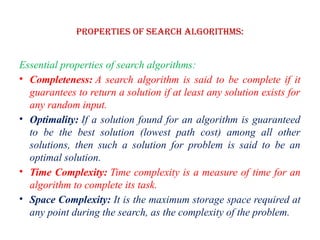 Properties of Search Algorithms:
Essential properties of search algorithms:
• Completeness: A search algorithm is said to be complete if it
guarantees to return a solution if at least any solution exists for
any random input.
• Optimality: If a solution found for an algorithm is guaranteed
to be the best solution (lowest path cost) among all other
solutions, then such a solution for problem is said to be an
optimal solution.
• Time Complexity: Time complexity is a measure of time for an
algorithm to complete its task.
• Space Complexity: It is the maximum storage space required at
any point during the search, as the complexity of the problem.
 