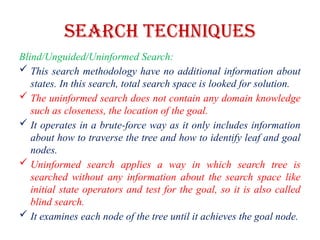 Search Techniques
Blind/Unguided/Uninformed Search:
 This search methodology have no additional information about
states. In this search, total search space is looked for solution.
 The uninformed search does not contain any domain knowledge
such as closeness, the location of the goal.
 It operates in a brute-force way as it only includes information
about how to traverse the tree and how to identify leaf and goal
nodes.
 Uninformed search applies a way in which search tree is
searched without any information about the search space like
initial state operators and test for the goal, so it is also called
blind search.
 It examines each node of the tree until it achieves the goal node.
 