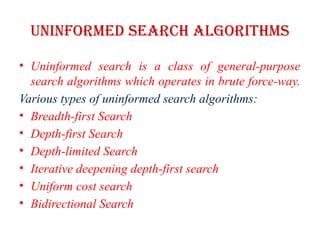 Uninformed Search Algorithms
• Uninformed search is a class of general-purpose
search algorithms which operates in brute force-way.
Various types of uninformed search algorithms:
• Breadth-first Search
• Depth-first Search
• Depth-limited Search
• Iterative deepening depth-first search
• Uniform cost search
• Bidirectional Search
 
