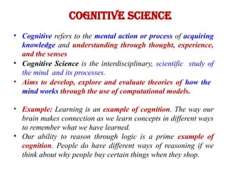 Cognitive Science
• Cognitive refers to the mental action or process of acquiring
knowledge and understanding through thought, experience,
and the senses
• Cognitive Science is the interdisciplinary, scientific study of
the mind and its processes.
• Aims to develop, explore and evaluate theories of how the
mind works through the use of computational models.
• Example: Learning is an example of cognition. The way our
brain makes connection as we learn concepts in different ways
to remember what we have learned.
• Our ability to reason through logic is a prime example of
cognition. People do have different ways of reasoning if we
think about why people buy certain things when they shop.
 