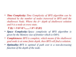 • Time Complexity: Time Complexity of BFS algorithm can be
obtained by the number of nodes traversed in BFS until the
shallowest Node. Where the d= depth of shallowest solution
and b is a node at every state.
T (b) = 1+b2
+b3
+.......+ bd
= O (bd
)
• Space Complexity: Space complexity of BFS algorithm is
given by the Memory size of frontier which is O(bd
).
• Completeness: BFS is complete, which means if the shallowest
goal node is at some finite depth, then BFS will find a solution.
• Optimality: BFS is optimal if path cost is a non-decreasing
function of the depth of the node.
 