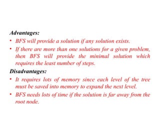 Advantages:
• BFS will provide a solution if any solution exists.
• If there are more than one solutions for a given problem,
then BFS will provide the minimal solution which
requires the least number of steps.
Disadvantages:
• It requires lots of memory since each level of the tree
must be saved into memory to expand the next level.
• BFS needs lots of time if the solution is far away from the
root node.
 
