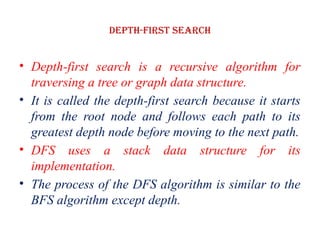 Depth-first Search
• Depth-first search is a recursive algorithm for
traversing a tree or graph data structure.
• It is called the depth-first search because it starts
from the root node and follows each path to its
greatest depth node before moving to the next path.
• DFS uses a stack data structure for its
implementation.
• The process of the DFS algorithm is similar to the
BFS algorithm except depth.
 