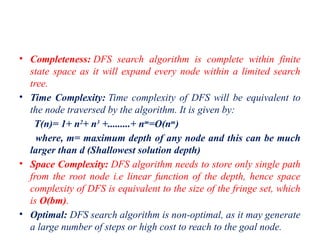 • Completeness: DFS search algorithm is complete within finite
state space as it will expand every node within a limited search
tree.
• Time Complexity: Time complexity of DFS will be equivalent to
the node traversed by the algorithm. It is given by:
T(n)= 1+ n2
+ n3
+.........+ nm
=O(nm
)
where, m= maximum depth of any node and this can be much
larger than d (Shallowest solution depth)
• Space Complexity: DFS algorithm needs to store only single path
from the root node i.e linear function of the depth, hence space
complexity of DFS is equivalent to the size of the fringe set, which
is O(bm).
• Optimal: DFS search algorithm is non-optimal, as it may generate
a large number of steps or high cost to reach to the goal node.
 