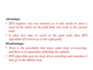 Advantage:
• DFS requires very less memory as it only needs to store a
stack of the nodes on the path from root node to the current
node.
• It takes less time to reach to the goal node than BFS
algorithm (if it traverses in the right path).
Disadvantage:
• There is the possibility that many states keep re-occurring,
and there is no guarantee of finding the solution.
• DFS algorithm goes for deep down searching and sometime it
may go to the infinite loop.
 