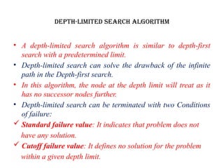 Depth-Limited Search Algorithm
• A depth-limited search algorithm is similar to depth-first
search with a predetermined limit.
• Depth-limited search can solve the drawback of the infinite
path in the Depth-first search.
• In this algorithm, the node at the depth limit will treat as it
has no successor nodes further.
• Depth-limited search can be terminated with two Conditions
of failure:
 Standard failure value: It indicates that problem does not
have any solution.
 Cutoff failure value: It defines no solution for the problem
within a given depth limit.
 