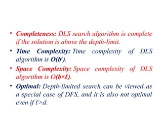 • Completeness: DLS search algorithm is complete
if the solution is above the depth-limit.
• Time Complexity: Time complexity of DLS
algorithm is O(bℓ
).
• Space Complexity: Space complexity of DLS
algorithm is O(b×ℓ).
• Optimal: Depth-limited search can be viewed as
a special case of DFS, and it is also not optimal
even if ℓ>d.
 