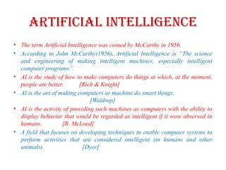 Artificial Intelligence
• The term Artificial Intelligence was coined by McCarthy in 1956.
• According to John McCarthy(1956), Artificial Intelligence is “The science
and engineering of making intelligent machines, especially intelligent
computer programs”.
• AI is the study of how to make computers do things at which, at the moment,
people are better. [Rich & Knight]
• AI is the art of making computers or machine do smart things.
[Waldrop]
• AI is the activity of providing such machines as computers with the ability to
display behavior that would be regarded as intelligent if it were observed in
humans. [R. McLoed]
• A field that focuses on developing techniques to enable computer systems to
perform activities that are considered intelligent (in humans and other
animals). [Dyer]
 