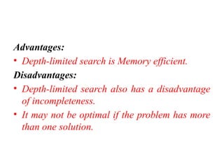 Advantages:
• Depth-limited search is Memory efficient.
Disadvantages:
• Depth-limited search also has a disadvantage
of incompleteness.
• It may not be optimal if the problem has more
than one solution.
 