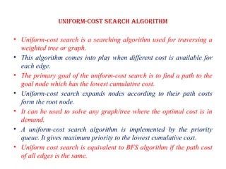Uniform-cost Search Algorithm
• Uniform-cost search is a searching algorithm used for traversing a
weighted tree or graph.
• This algorithm comes into play when different cost is available for
each edge.
• The primary goal of the uniform-cost search is to find a path to the
goal node which has the lowest cumulative cost.
• Uniform-cost search expands nodes according to their path costs
form the root node.
• It can be used to solve any graph/tree where the optimal cost is in
demand.
• A uniform-cost search algorithm is implemented by the priority
queue. It gives maximum priority to the lowest cumulative cost.
• Uniform cost search is equivalent to BFS algorithm if the path cost
of all edges is the same.
 