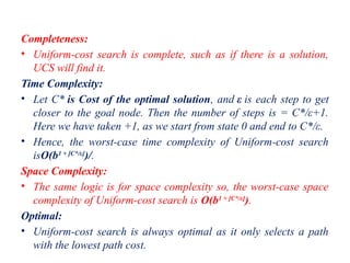 Completeness:
• Uniform-cost search is complete, such as if there is a solution,
UCS will find it.
Time Complexity:
• Let C* is Cost of the optimal solution, and ε is each step to get
closer to the goal node. Then the number of steps is = C*/ε+1.
Here we have taken +1, as we start from state 0 and end to C*/ε.
• Hence, the worst-case time complexity of Uniform-cost search
isO(b1 + [C*/ε]
)/.
Space Complexity:
• The same logic is for space complexity so, the worst-case space
complexity of Uniform-cost search is O(b1 + [C*/ε]
).
Optimal:
• Uniform-cost search is always optimal as it only selects a path
with the lowest path cost.
 