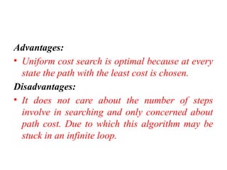 Advantages:
• Uniform cost search is optimal because at every
state the path with the least cost is chosen.
Disadvantages:
• It does not care about the number of steps
involve in searching and only concerned about
path cost. Due to which this algorithm may be
stuck in an infinite loop.
 