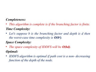 Completeness:
• This algorithm is complete is if the branching factor is finite.
Time Complexity:
• Let's suppose b is the branching factor and depth is d then
the worst-case time complexity is O(bd
).
Space Complexity:
• The space complexity of IDDFS will be O(bd).
Optimal:
• IDDFS algorithm is optimal if path cost is a non- decreasing
function of the depth of the node.
 